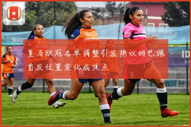 皇马欧冠名单调整引发热议姆巴佩首发位置变化成焦点