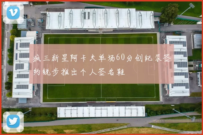 疯三新星阿卡夫单场60分创纪录签约锐步推出个人签名鞋