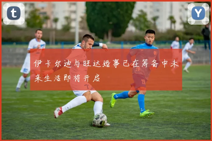 伊卡尔迪与旺达婚事已在筹备中未来生活即将开启