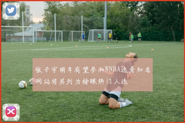 张子宇明年有望参加WNBA选秀知名网站将其列为榜眼热门人选