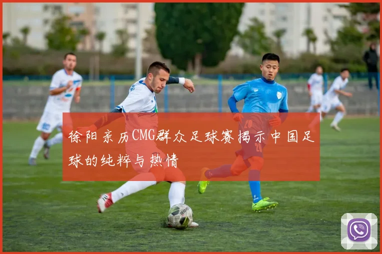 徐阳亲历CMG群众足球赛揭示中国足球的纯粹与热情