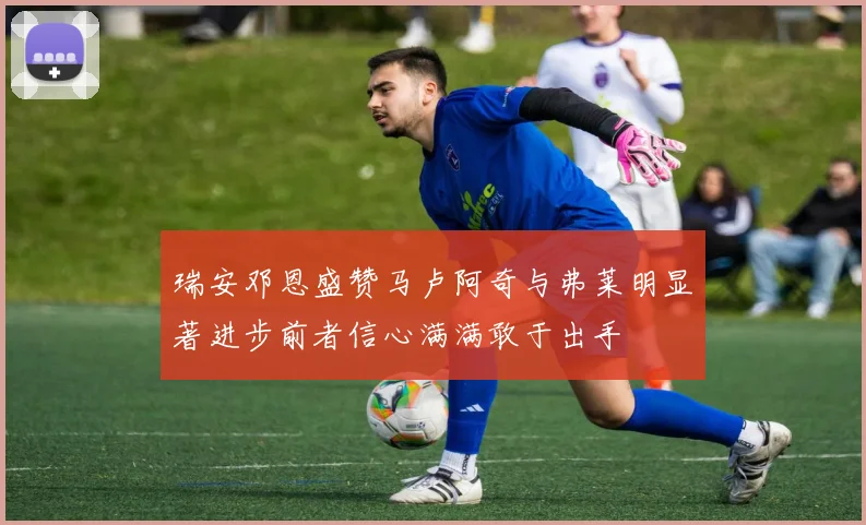 瑞安邓恩盛赞马卢阿奇与弗莱明显著进步前者信心满满敢于出手