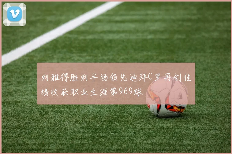 利雅得胜利半场领先迪拜C罗再创佳绩收获职业生涯第969球