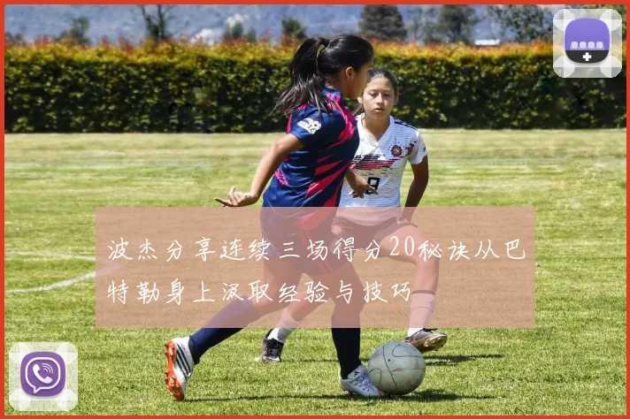 波杰分享连续三场得分20秘诀从巴特勒身上汲取经验与技巧