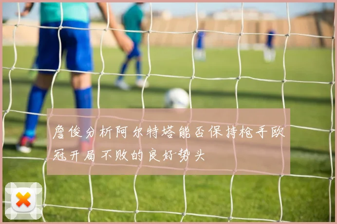 詹俊分析阿尔特塔能否保持枪手欧冠开局不败的良好势头