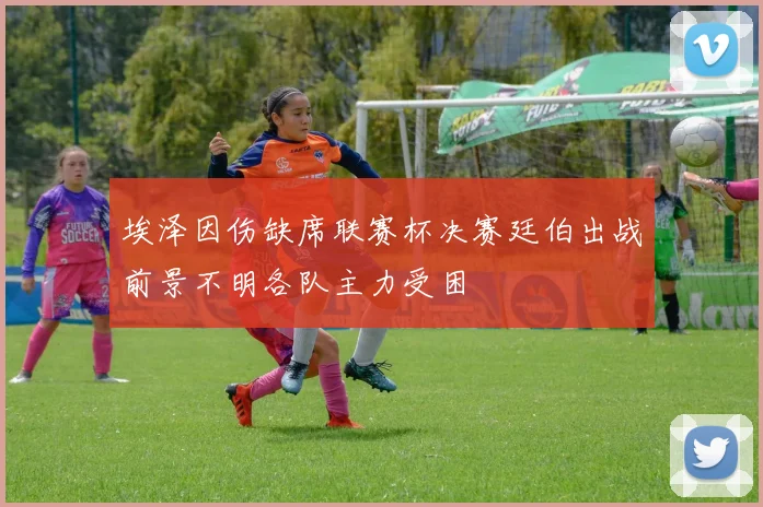 埃泽因伤缺席联赛杯决赛廷伯出战前景不明各队主力受困