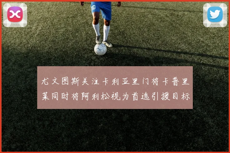 尤文图斯关注卡利亚里门将卡普里莱同时将阿利松视为首选引援目标