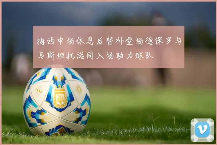 梅西中场休息后替补登场德保罗与马斯坦托诺同入场助力球队