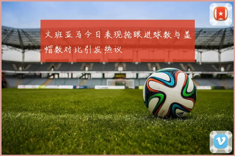文班亚马今日表现抢眼进球数与盖帽数对比引发热议