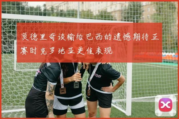 莫德里奇谈输给巴西的遗憾期待正赛时克罗地亚更佳表现