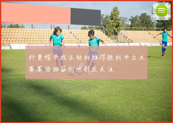 科曼帽子戏法助利雅得胜利冲击决赛赛场抽筋倒地引发关注