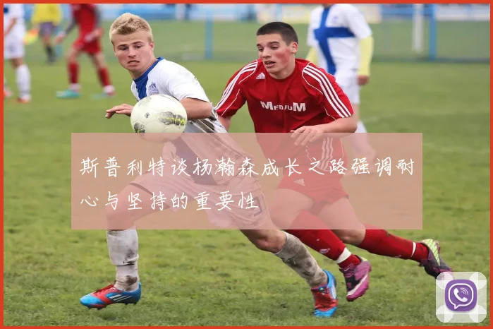 斯普利特谈杨瀚森成长之路强调耐心与坚持的重要性