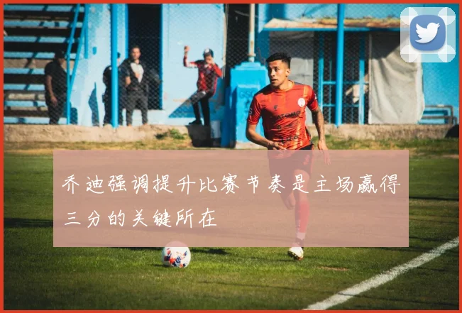 乔迪强调提升比赛节奏是主场赢得三分的关键所在
