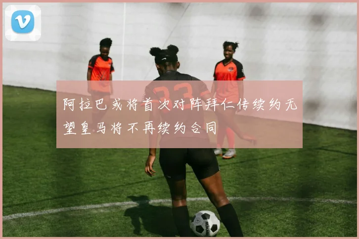 阿拉巴或将首次对阵拜仁传续约无望皇马将不再续约合同