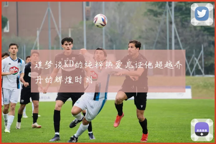 追梦谈KD的纯粹热爱见证他超越乔丹的辉煌时刻