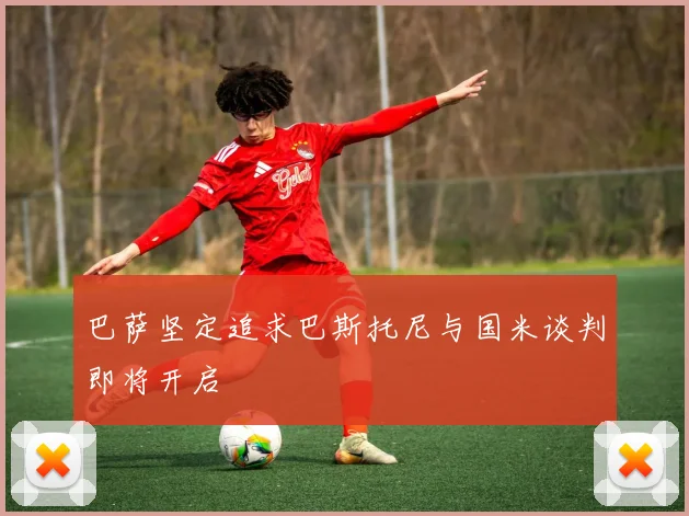巴萨坚定追求巴斯托尼与国米谈判即将开启
