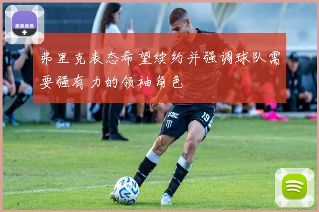 弗里克表态希望续约并强调球队需要强有力的领袖角色