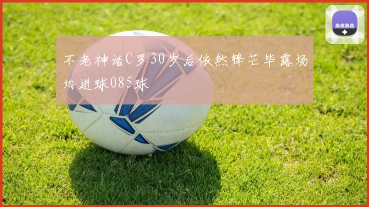 不老神话C罗30岁后依然锋芒毕露场均进球085球