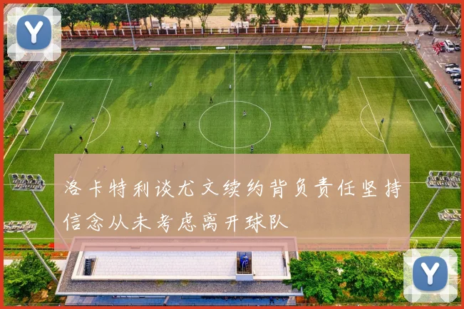 洛卡特利谈尤文续约背负责任坚持信念从未考虑离开球队