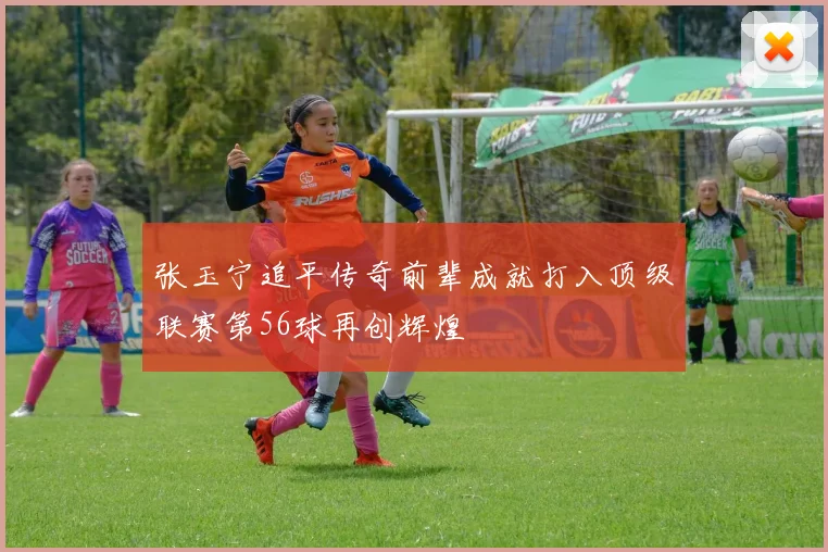张玉宁追平传奇前辈成就打入顶级联赛第56球再创辉煌