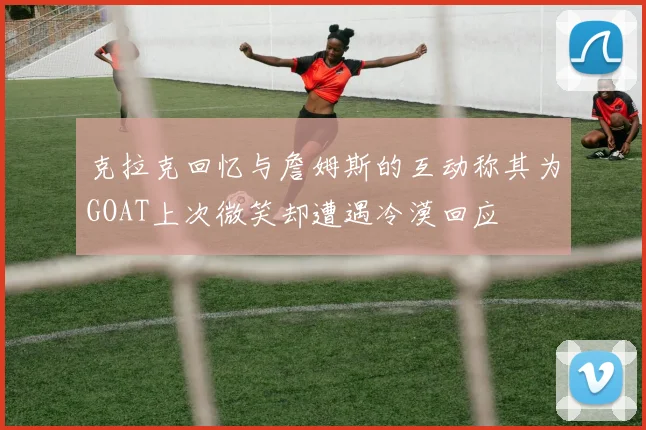 克拉克回忆与詹姆斯的互动称其为GOAT上次微笑却遭遇冷漠回应