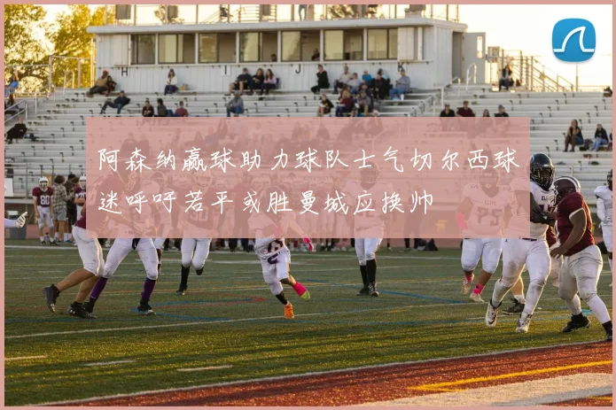 阿森纳赢球助力球队士气切尔西球迷呼吁若平或胜曼城应换帅