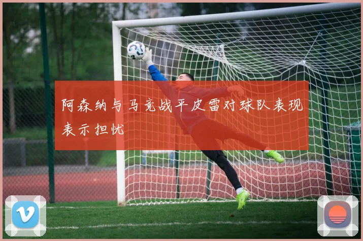 阿森纳与马竞战平皮雷对球队表现表示担忧