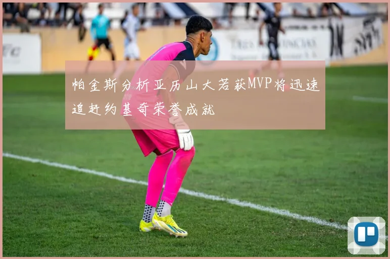 帕金斯分析亚历山大若获MVP将迅速追赶约基奇荣誉成就