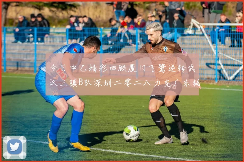 今日中乙精彩回顾厦门飞鹭逆转武汉三镇B队深圳二零二八力克广东铭途