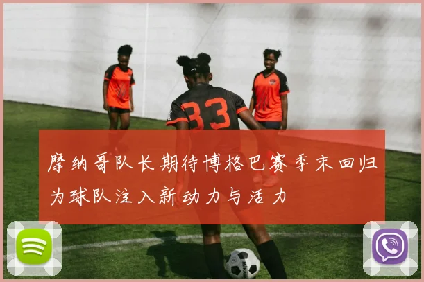 摩纳哥队长期待博格巴赛季末回归为球队注入新动力与活力