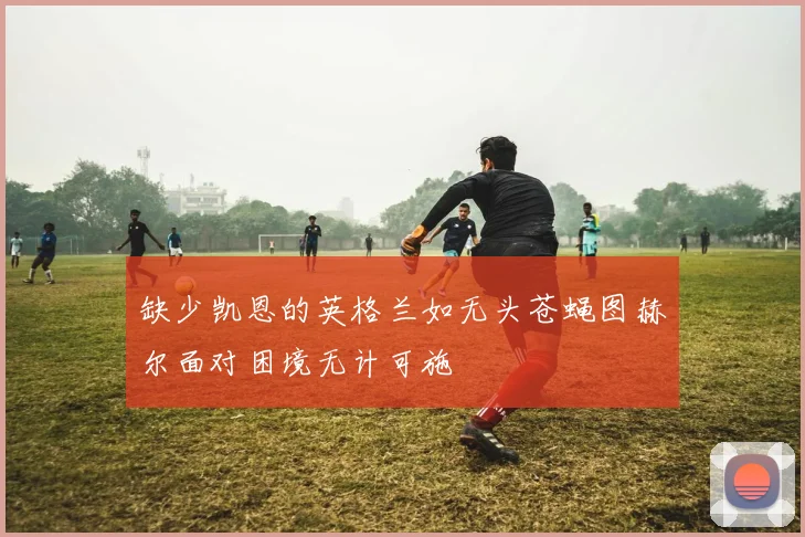 缺少凯恩的英格兰如无头苍蝇图赫尔面对困境无计可施