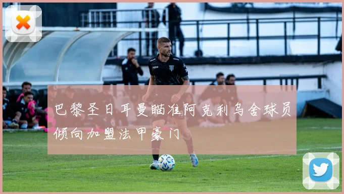 巴黎圣日耳曼瞄准阿克利乌舍球员倾向加盟法甲豪门