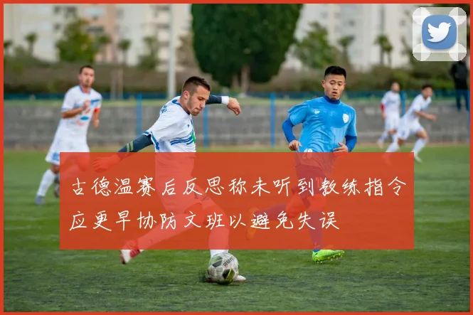 古德温赛后反思称未听到教练指令应更早协防文班以避免失误