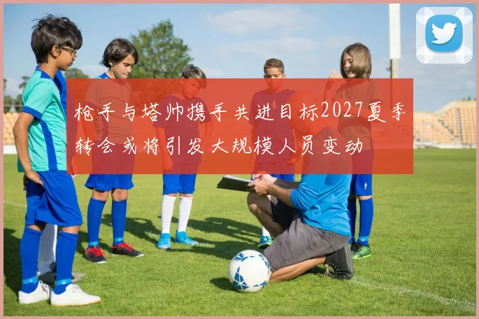 枪手与塔帅携手共进目标2027夏季转会或将引发大规模人员变动