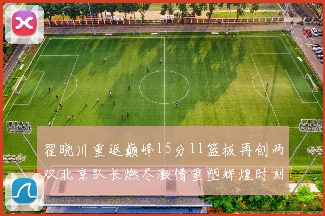 翟晓川重返巅峰15分11篮板再创两双北京队长燃尽激情重塑辉煌时刻