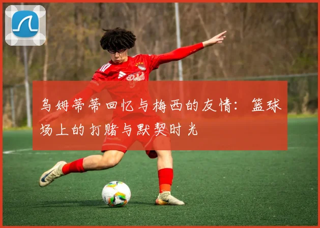 乌姆蒂蒂回忆与梅西的友情：篮球场上的打赌与默契时光