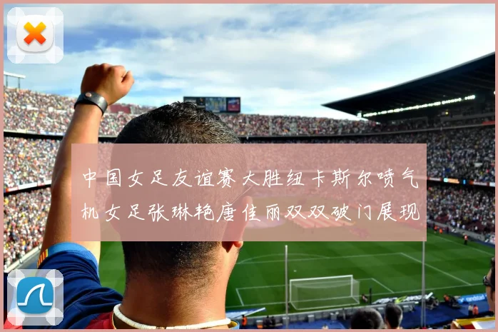 中国女足友谊赛大胜纽卡斯尔喷气机女足张琳艳唐佳丽双双破门展现实力
